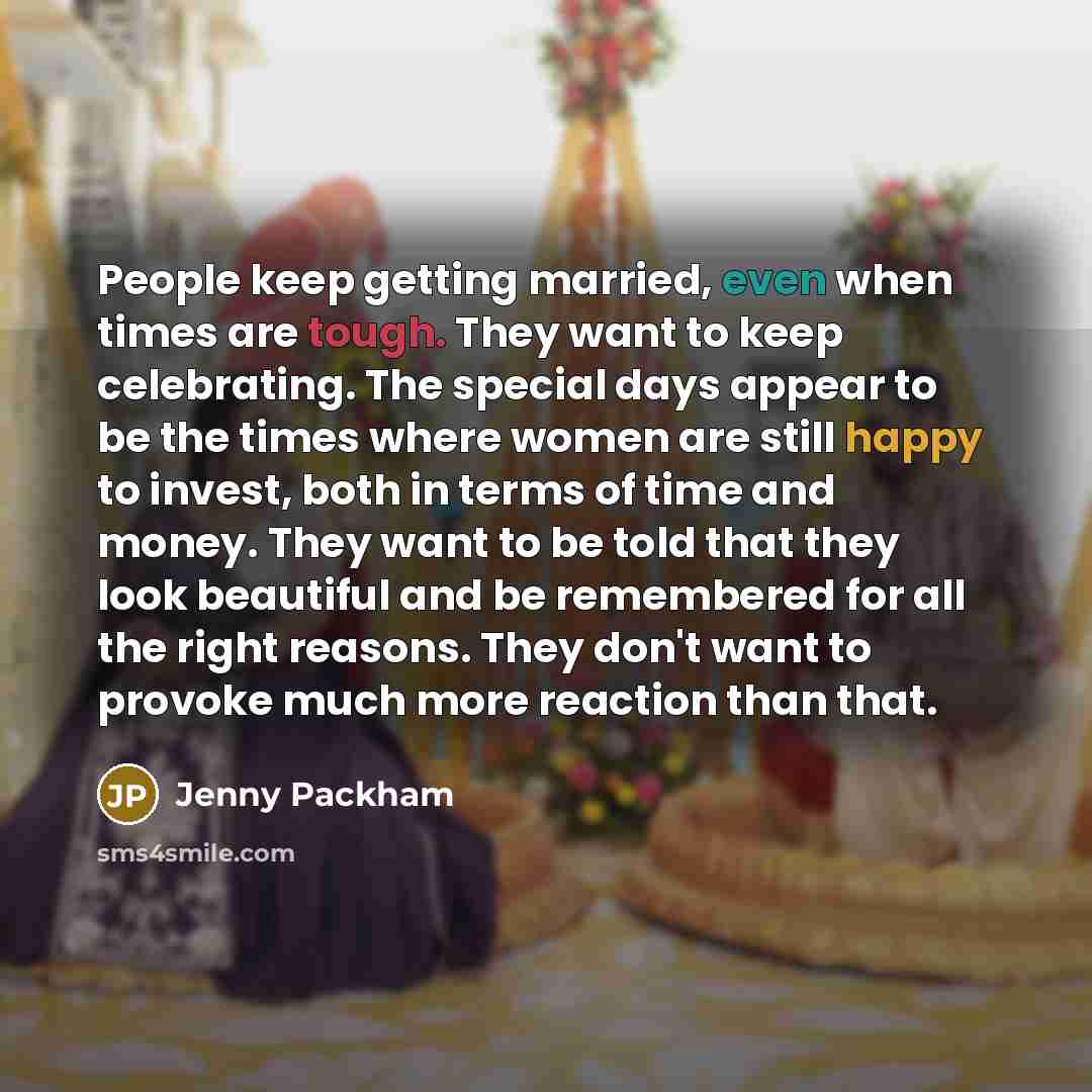 “People keep getting married, even when times are tough. They want to keep celebrating. The special days appear to be the times where women are still happy to invest, both in terms of time and money. They want to be told that they look beautiful and be remembered for all the right reasons. They…” quote by Jenny Packham