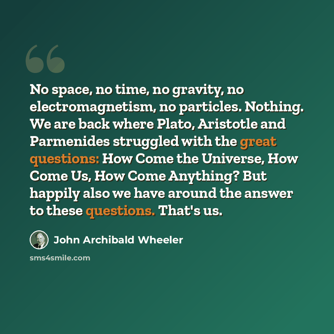 “No space, no time, no gravity, no electromagnetism, no particles. Nothing. We are back where Plato, Aristotle and Parmenides struggled with the great questions: How Come the Universe, How Come Us, How Come Anything? But happily also we have around the answer to these questions. That's us.” quote by John Archibald Wheeler