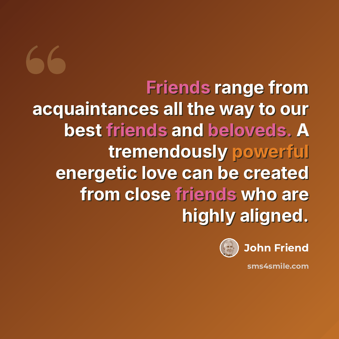 “Friends range from acquaintances all the way to our best friends and beloveds. A tremendously powerful energetic love can be created from close friends who are highly aligned.” quote by John Friend