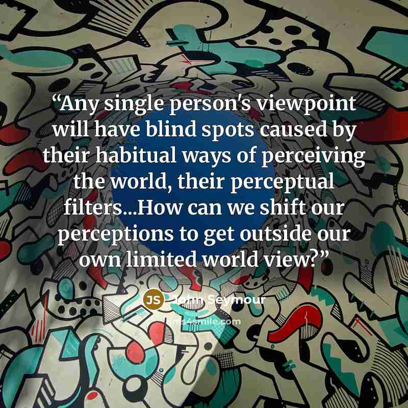“Any single person's viewpoint will have blind spots caused by their habitual ways of perceiving the world, their perceptual filters...How can we shift our perceptions to get outside our own limited world view?” quote by John Seymour
