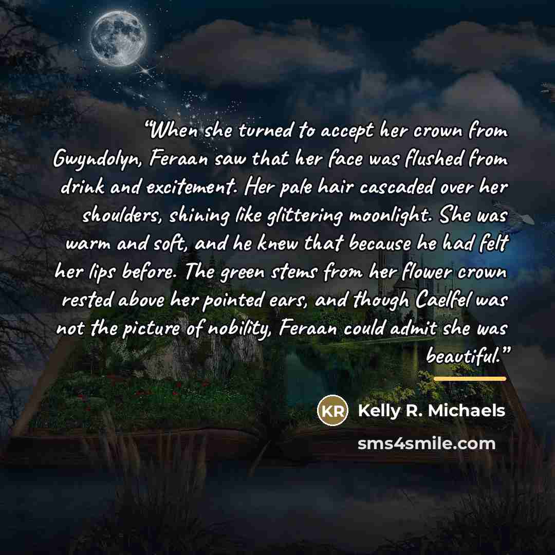 “When she turned to accept her crown from Gwyndolyn, Feraan saw that her face was flushed from drink and excitement. Her pale hair cascaded over her shoulders, shining like glittering moonlight. She was warm and soft, and he knew that because he had felt her lips before. The green stems from her…” quote by Kelly R. Michaels