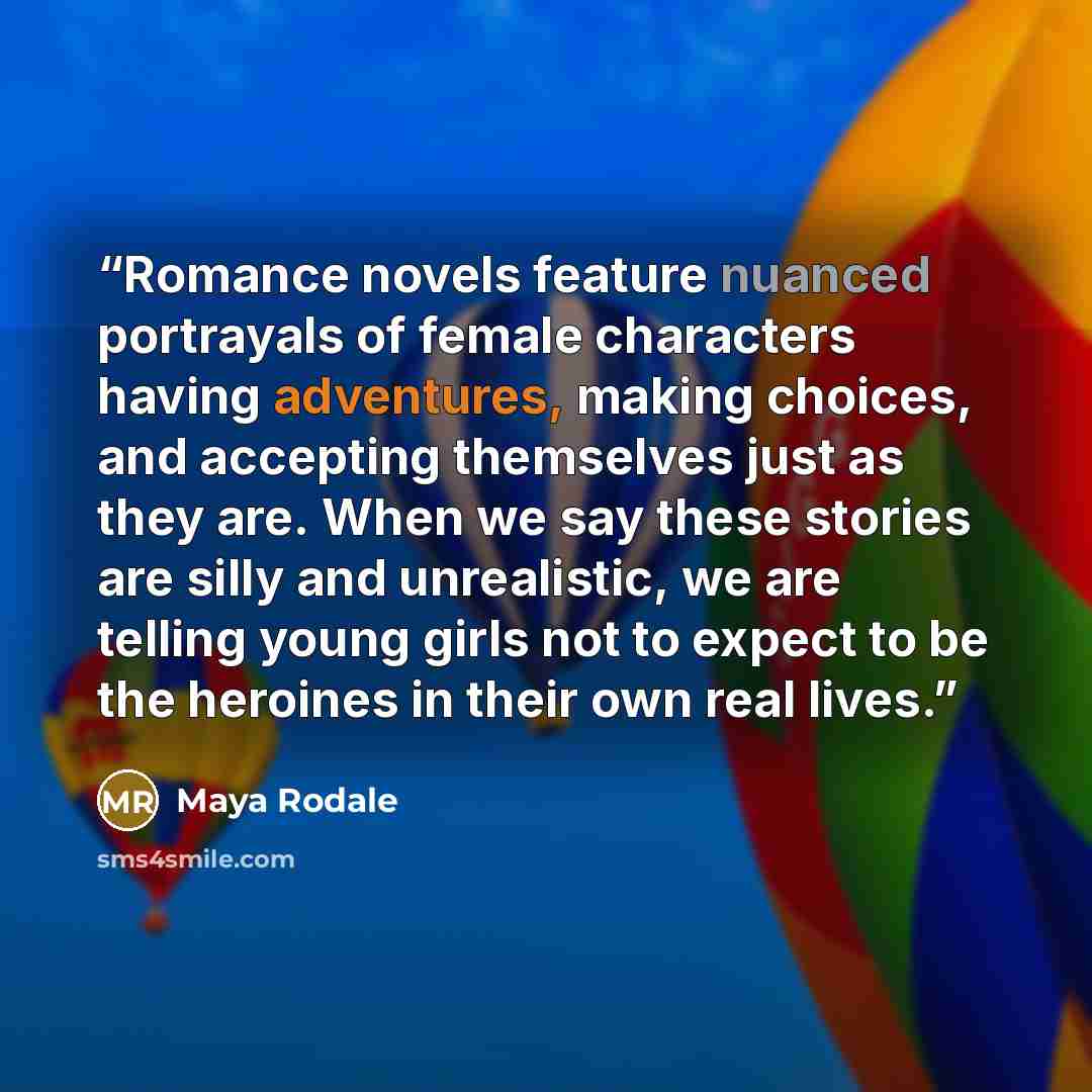 “Romance novels feature nuanced portrayals of female characters having adventures, making choices, and accepting themselves just as they are. When we say these stories are silly and unrealistic, we are telling young girls not to expect to be the heroines in their own real lives.” quote by Maya Rodale