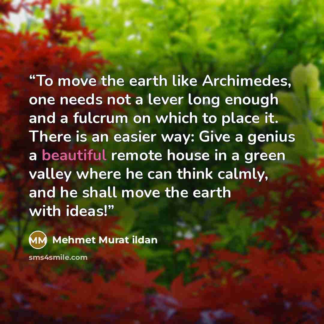 “To move the earth like Archimedes, one needs not a lever long enough and a fulcrum on which to place it. There is an easier way: Give a genius a beautiful remote house in a green valley where he can think calmly, and he shall move the earth with ideas!” quote by Mehmet Murat ildan
