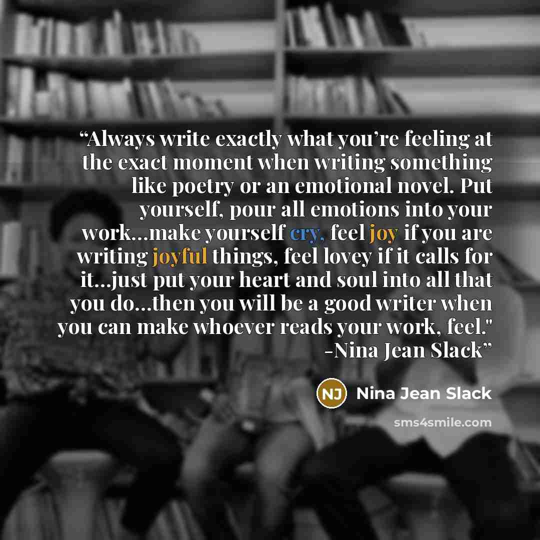 “Always write exactly what you’re feeling at the exact moment when writing something like poetry or an emotional novel. Put yourself, pour all emotions into your work…make yourself cry, feel joy if you are writing joyful things, feel lovey if it calls for it…just put your heart and soul into all…” quote by Nina Jean Slack