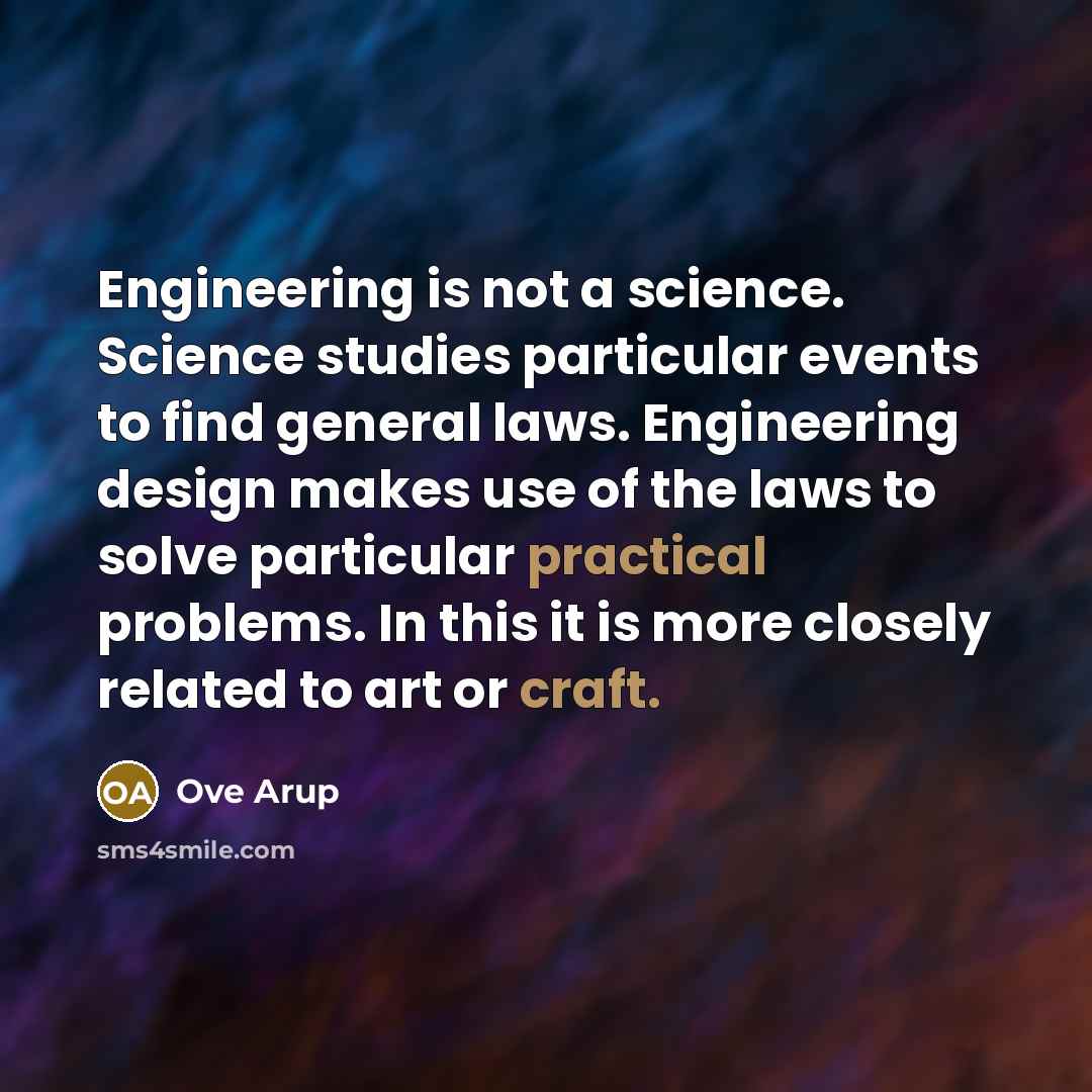 “Engineering is not a science. Science studies particular events to find general laws. Engineering design makes use of the laws to solve particular practical problems. In this it is more closely related to art or craft.” quote by Ove Arup