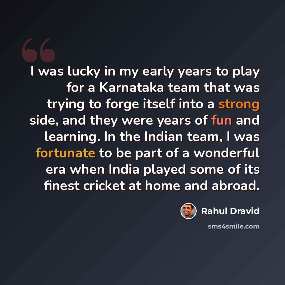 “I was lucky in my early years to play for a Karnataka team that was trying to forge itself into a strong side, and they were years of fun and learning. In the Indian team, I was fortunate to be part of a wonderful era when India played some of its finest cricket at home and abroad.” quote by Rahul Dravid