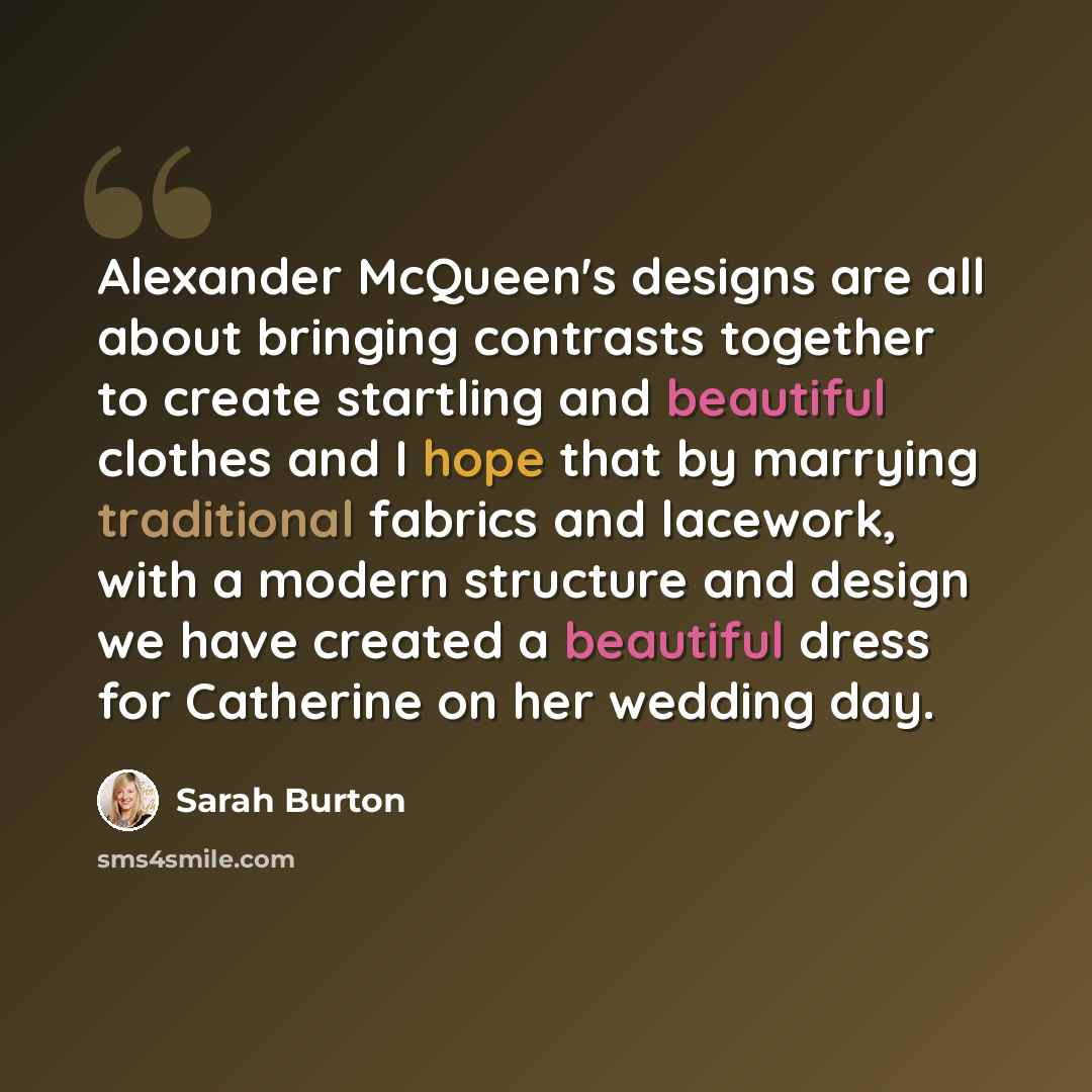 “Alexander McQueen's designs are all about bringing contrasts together to create startling and beautiful clothes and I hope that by marrying traditional fabrics and lacework, with a modern structure and design we have created a beautiful dress for Catherine on her wedding day.” quote by Sarah Burton