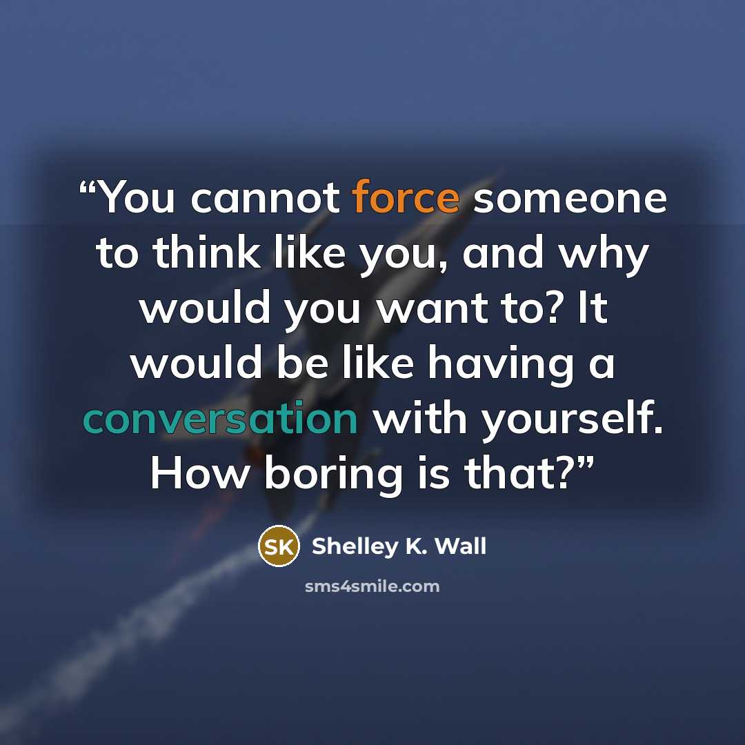 “You cannot force someone to think like you, and why would you want to? It would be like having a conversation with yourself. How boring is that?” quote by Shelley K. Wall
