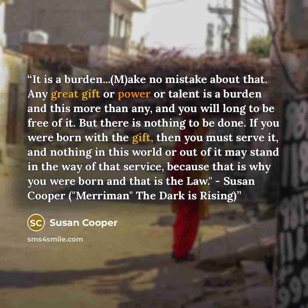 “It is a burden...(M)ake no mistake about that. Any great gift or power or talent is a burden and this more than any, and you will long to be free of it. But there is nothing to be done. If you were born with the gift, then you must serve it, and nothing in this world or out of it may stand in the…” quote by Susan Cooper