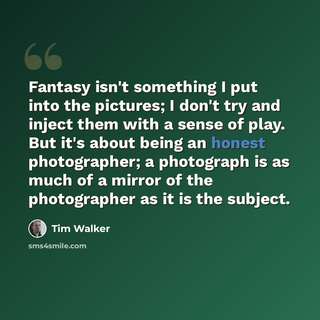 “Fantasy isn't something I put into the pictures; I don't try and inject them with a sense of play. But it's about being an honest photographer; a photograph is as much of a mirror of the photographer as it is the subject.” quote by Tim Walker