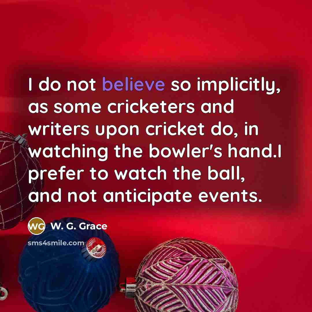 “I do not believe so implicitly, as some cricketers and writers upon cricket do, in watching the bowler's hand.I prefer to watch the ball, and not anticipate events.” quote by W. G. Grace