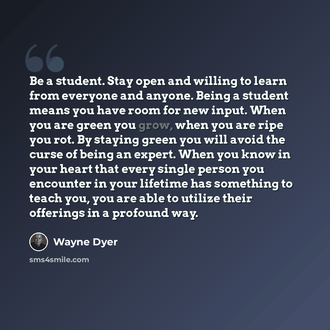 “Be a student. Stay open and willing to learn from everyone and anyone. Being a student means you have room for new input. When you are green you grow, when you are ripe you rot. By staying green you will avoid the curse of being an expert. When you know in your heart that every single person you…” quote by Wayne Dyer