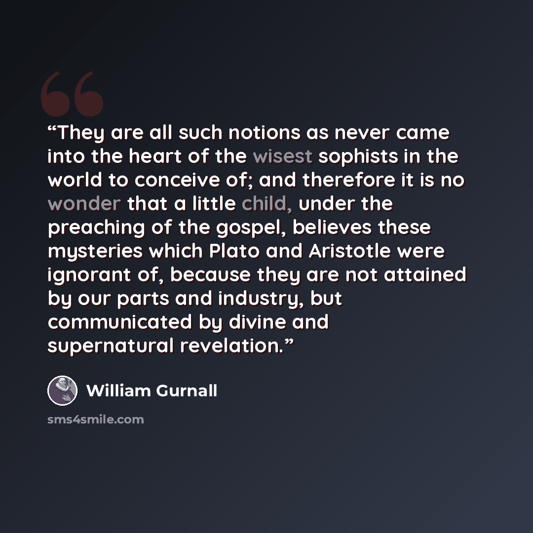 “They are all such notions as never came into the heart of the wisest sophists in the world to conceive of; and therefore it is no wonder that a little child, under the preaching of the gospel, believes these mysteries which Plato and Aristotle were ignorant of, because they are not attained by our…” quote by William Gurnall