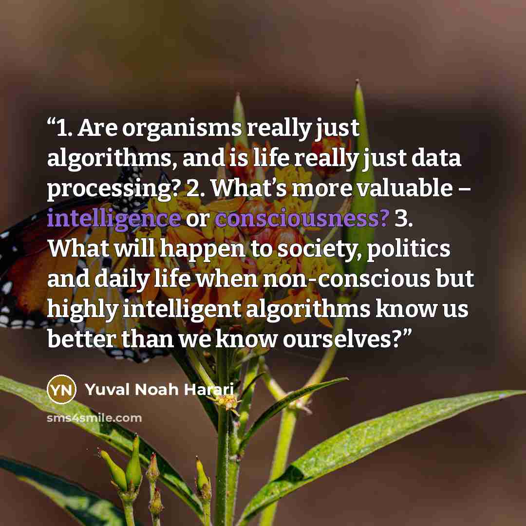 “1. Are organisms really just algorithms, and is life really just data processing? 2. What’s more valuable – intelligence or consciousness? 3. What will happen to society, politics and daily life when non-conscious but highly intelligent algorithms know us better than we know ourselves?” quote by Yuval Noah Harari