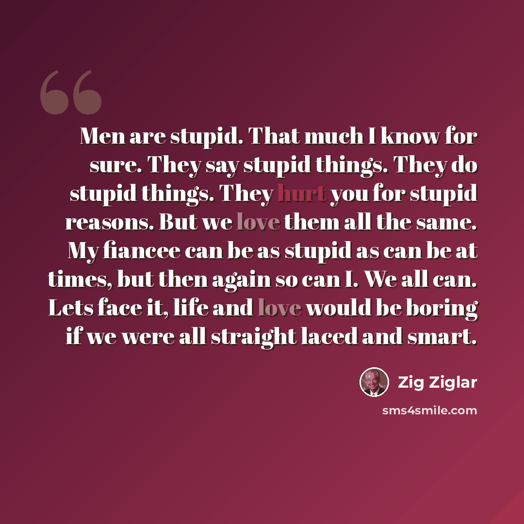 “Men are stupid. That much I know for sure. They say stupid things. They do stupid things. They hurt you for stupid reasons. But we love them all the same. My fiancee can be as stupid as can be at times, but then again so can I. We all can. Lets face it, life and love would be boring if we were all…” quote by Zig Ziglar