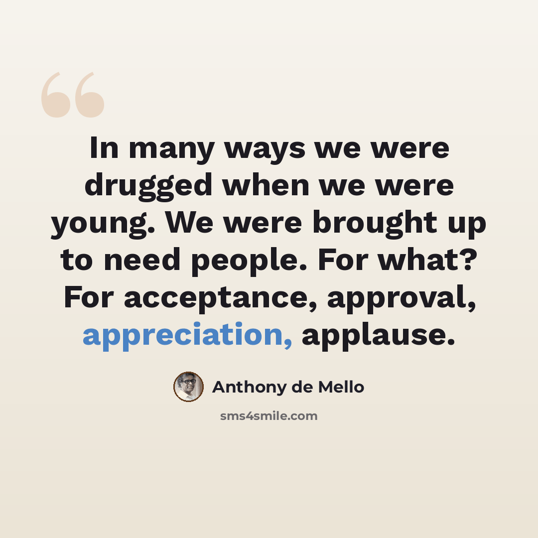 “In many ways we were drugged when we were young. We were brought up to need people. For what? For acceptance, approval, appreciation, applause.” quote by Anthony de Mello