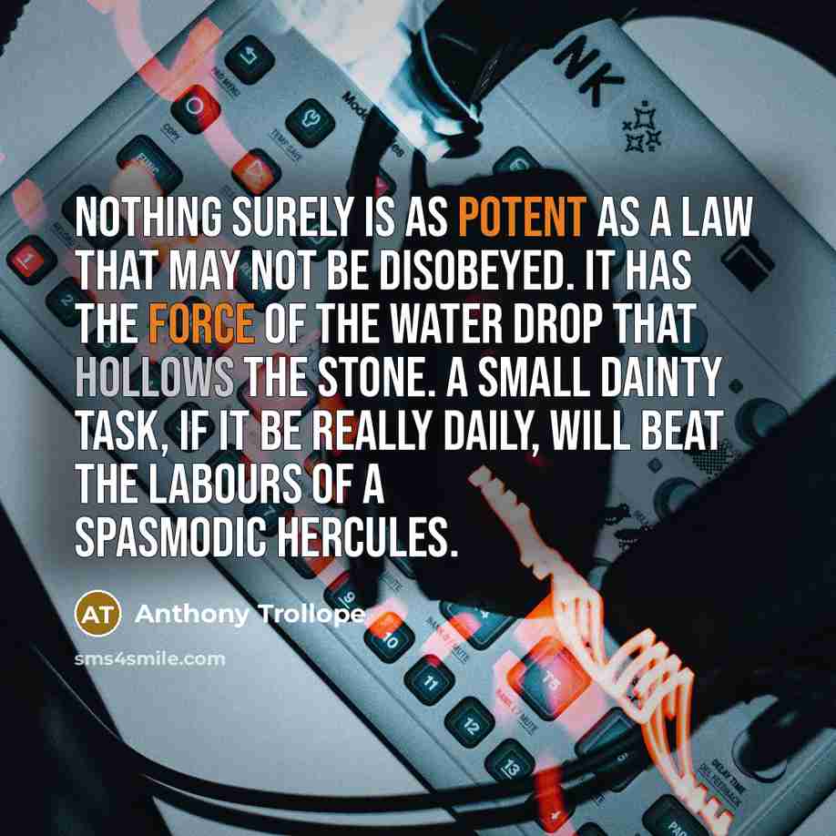 “Nothing surely is as potent as a law that may not be disobeyed. It has the force of the water drop that hollows the stone. A small dainty task, if it be really daily, will beat the labours of a spasmodic Hercules.” quote by Anthony Trollope