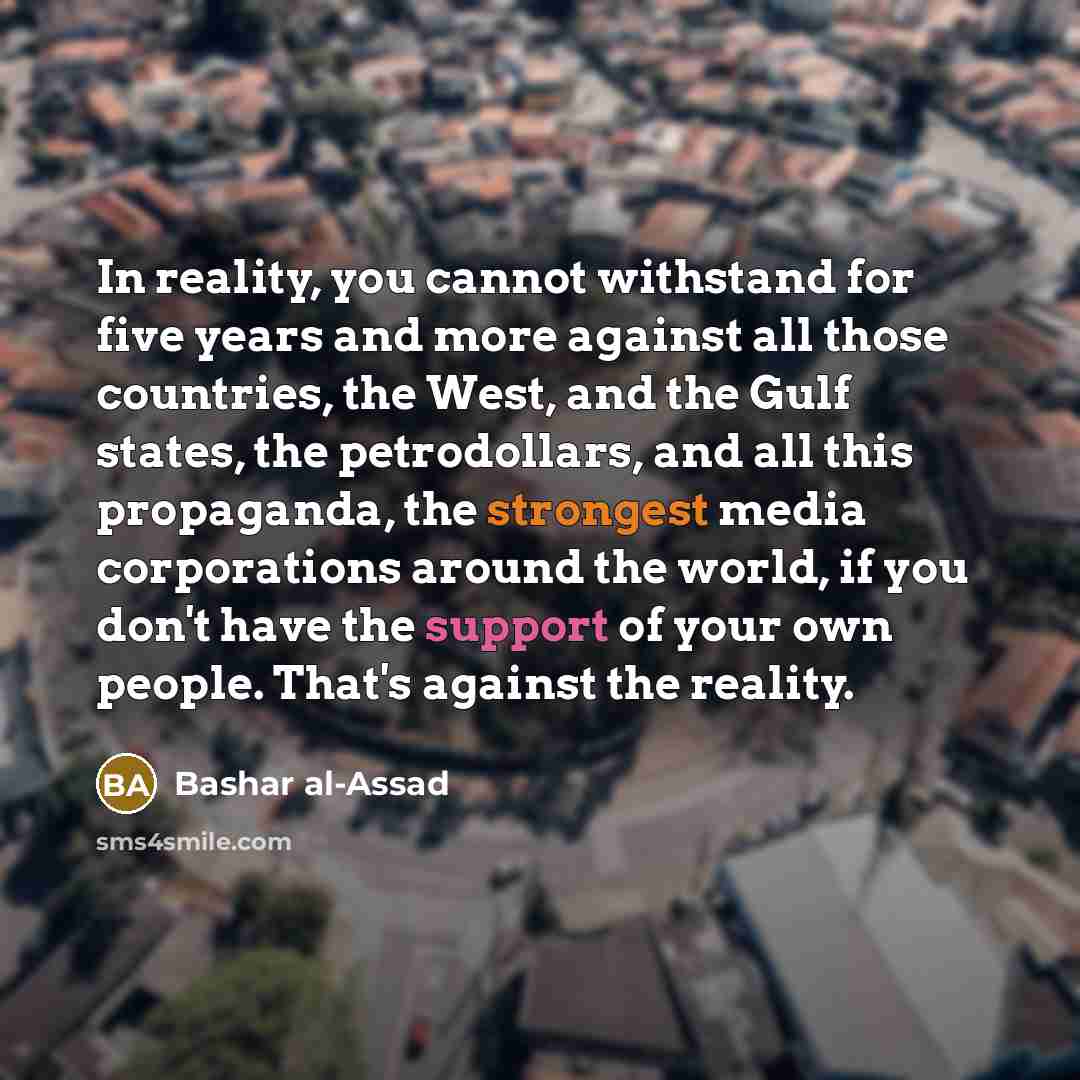 “In reality, you cannot withstand for five years and more against all those countries, the West, and the Gulf states, the petrodollars, and all this propaganda, the strongest media corporations around the world, if you don't have the support of your own people. That's against the reality.” quote by Bashar al-Assad