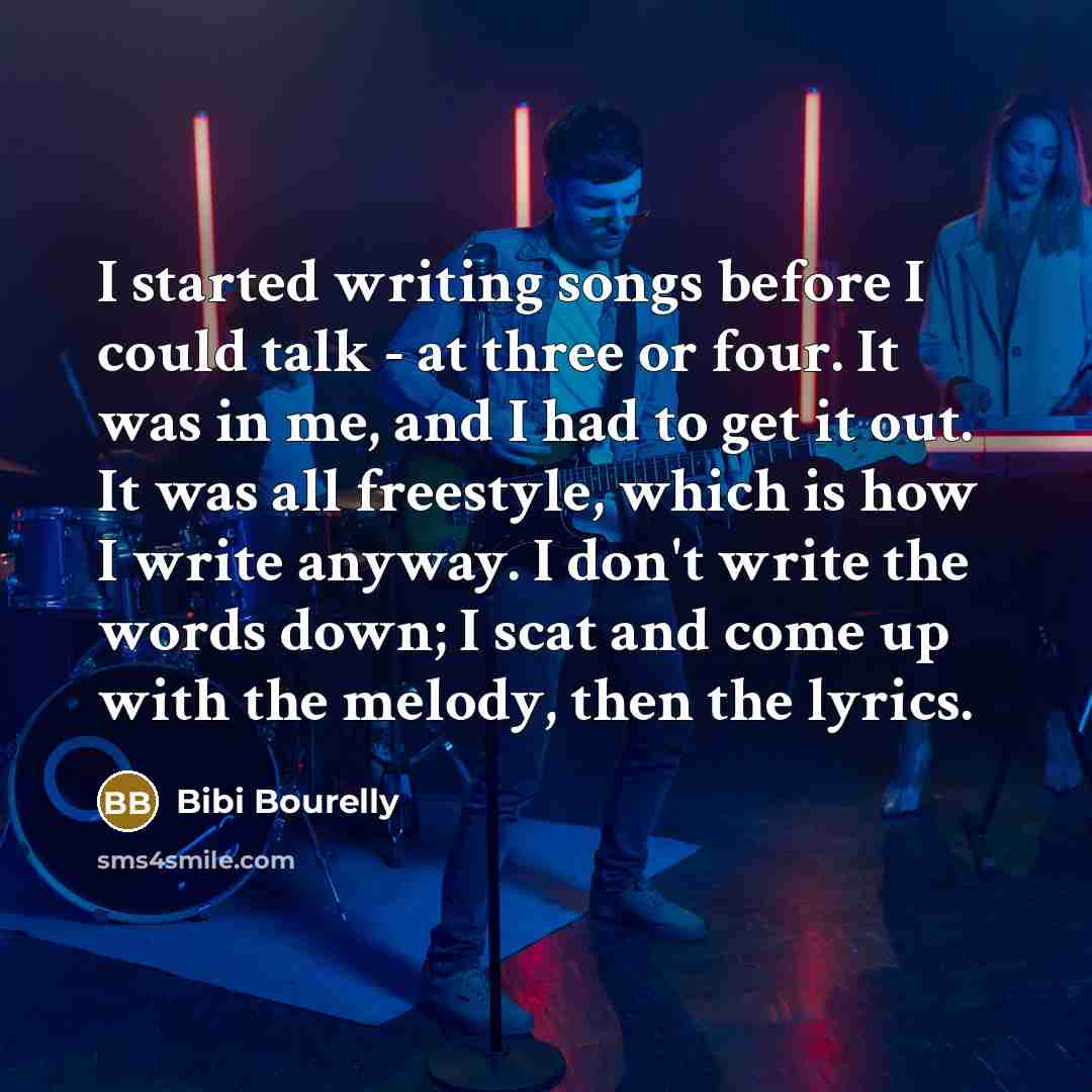 “I started writing songs before I could talk - at three or four. It was in me, and I had to get it out. It was all freestyle, which is how I write anyway. I don't write the words down; I scat and come up with the melody, then the lyrics.” quote by Bibi Bourelly