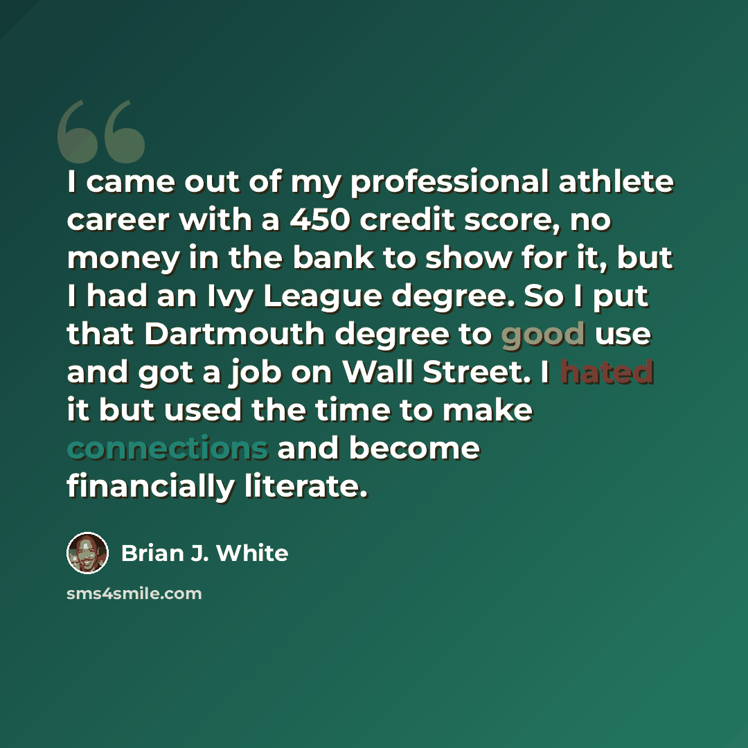 “I came out of my professional athlete career with a 450 credit score, no money in the bank to show for it, but I had an Ivy League degree. So I put that Dartmouth degree to good use and got a job on Wall Street. I hated it but used the time to make connections and become financially literate.” quote by Brian J. White