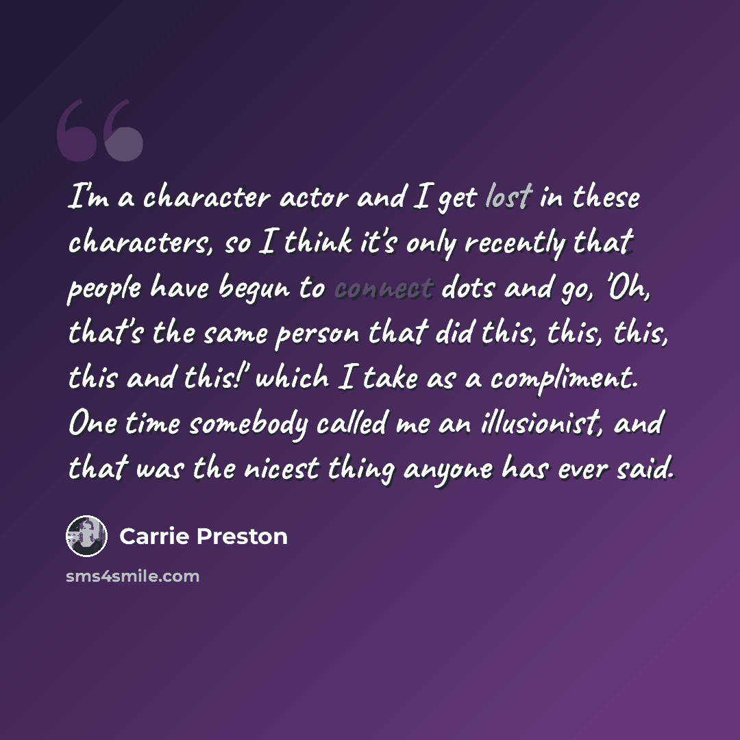 “I'm a character actor and I get lost in these characters, so I think it's only recently that people have begun to connect dots and go, 'Oh, that's the same person that did this, this, this, this and this!' which I take as a compliment. One time somebody called me an illusionist, and that was the…” quote by Carrie Preston