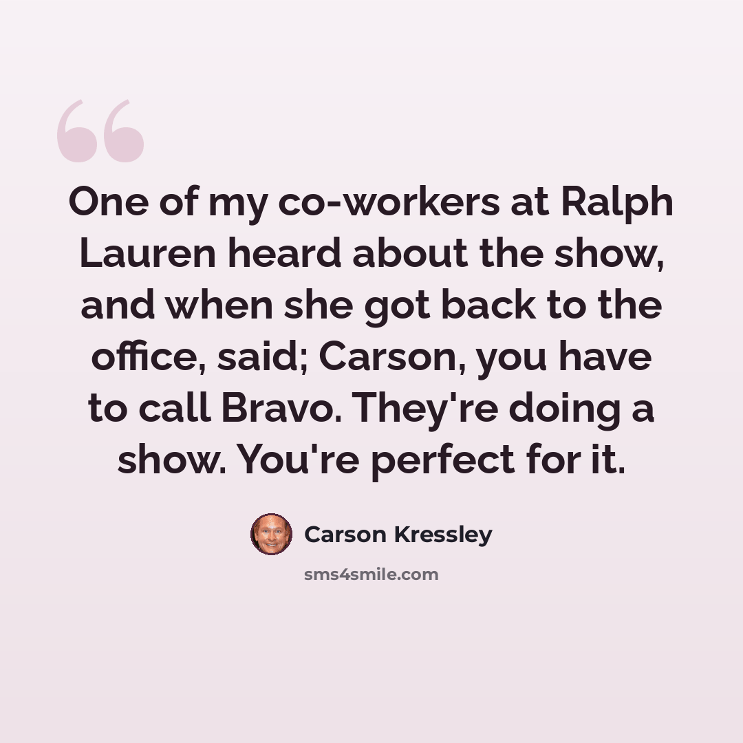 “One of my co-workers at Ralph Lauren heard about the show, and when she got back to the office, said; Carson, you have to call Bravo. They're doing a show. You're perfect for it.” quote by Carson Kressley
