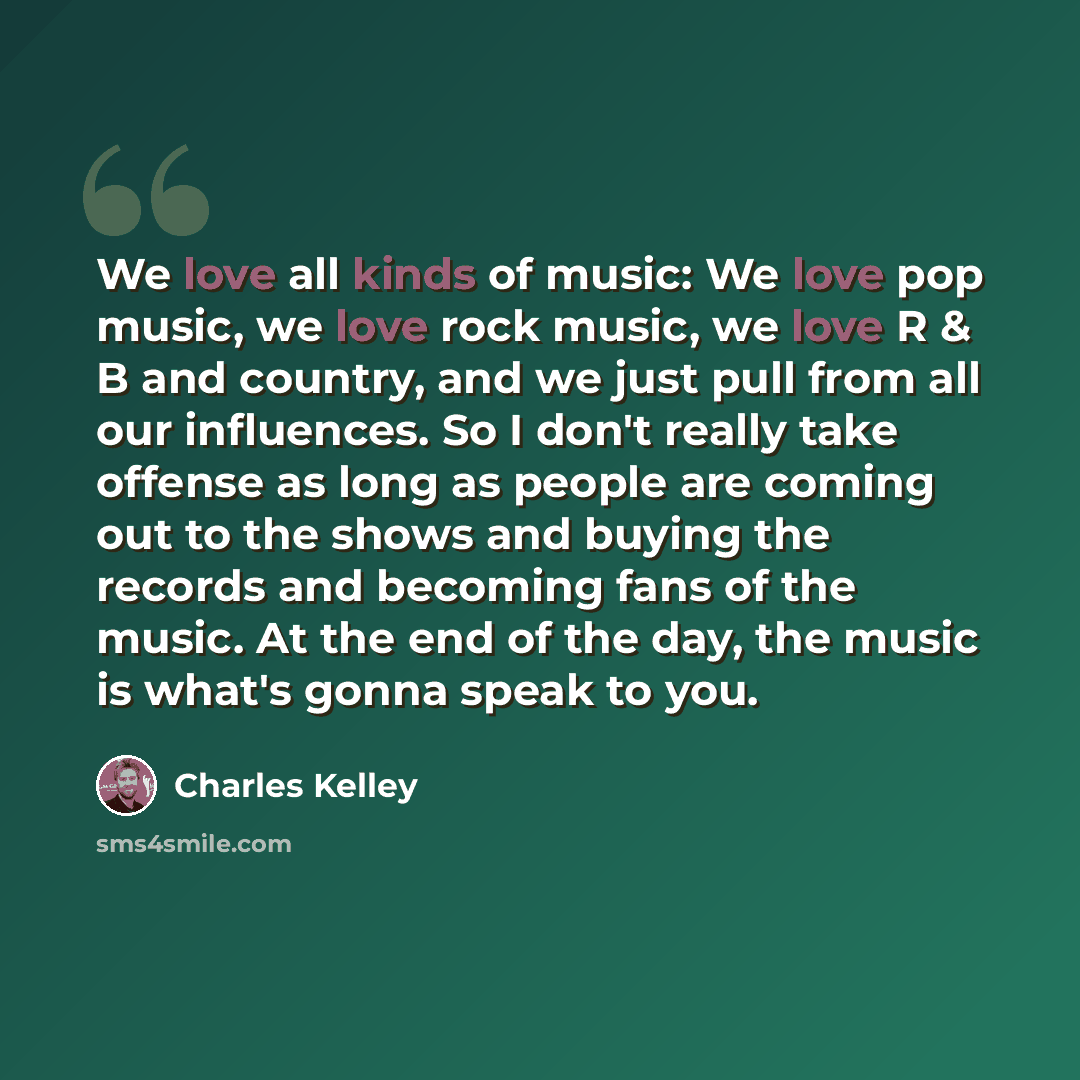 “We love all kinds of music: We love pop music, we love rock music, we love R & B and country, and we just pull from all our influences. So I don't really take offense as long as people are coming out to the shows and buying the records and becoming fans of the music. At the end of the day, the…” quote by Charles Kelley