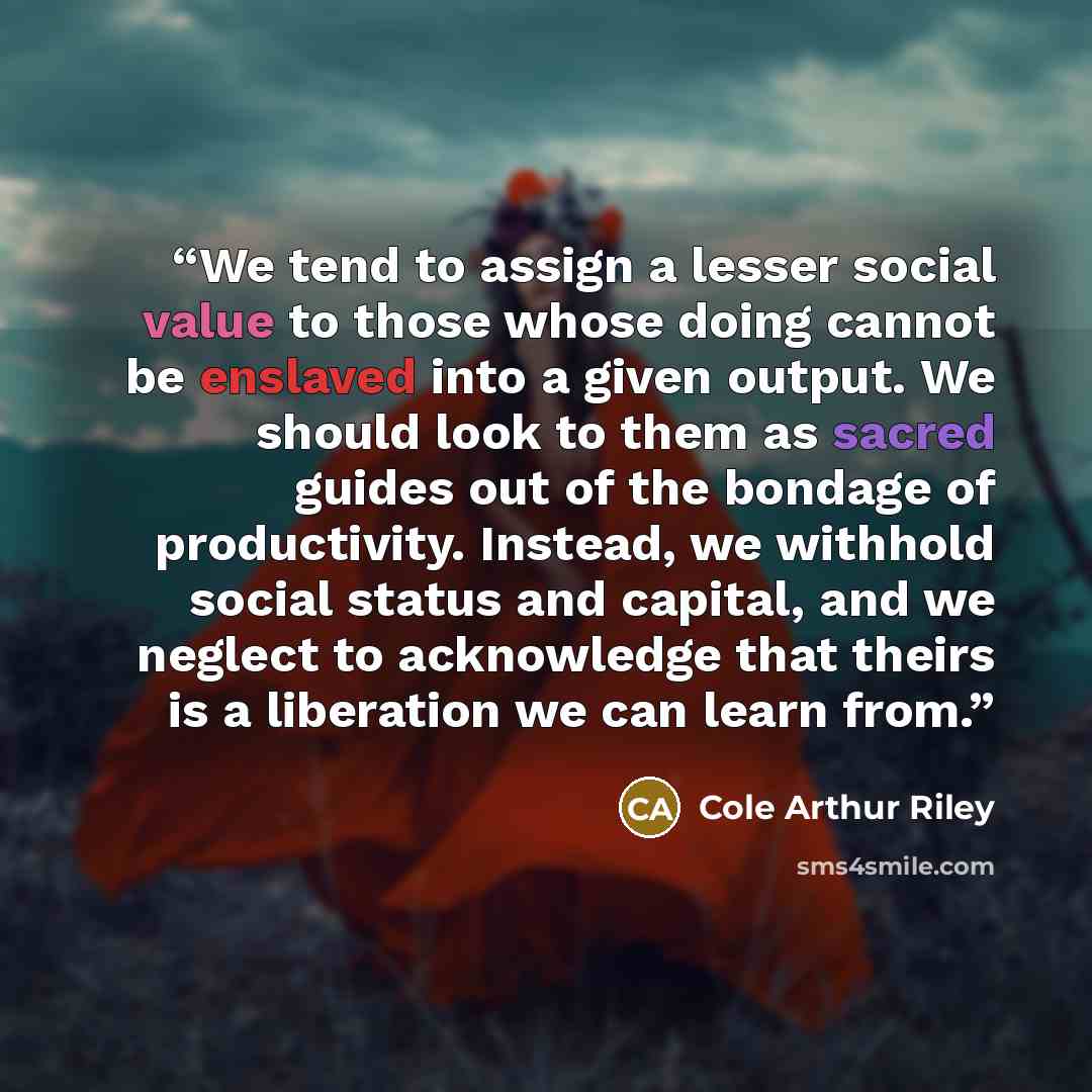 “We tend to assign a lesser social value to those whose doing cannot be enslaved into a given output. We should look to them as sacred guides out of the bondage of productivity. Instead, we withhold social status and capital, and we neglect to acknowledge that theirs is a liberation we can learn…” quote by Cole Arthur Riley