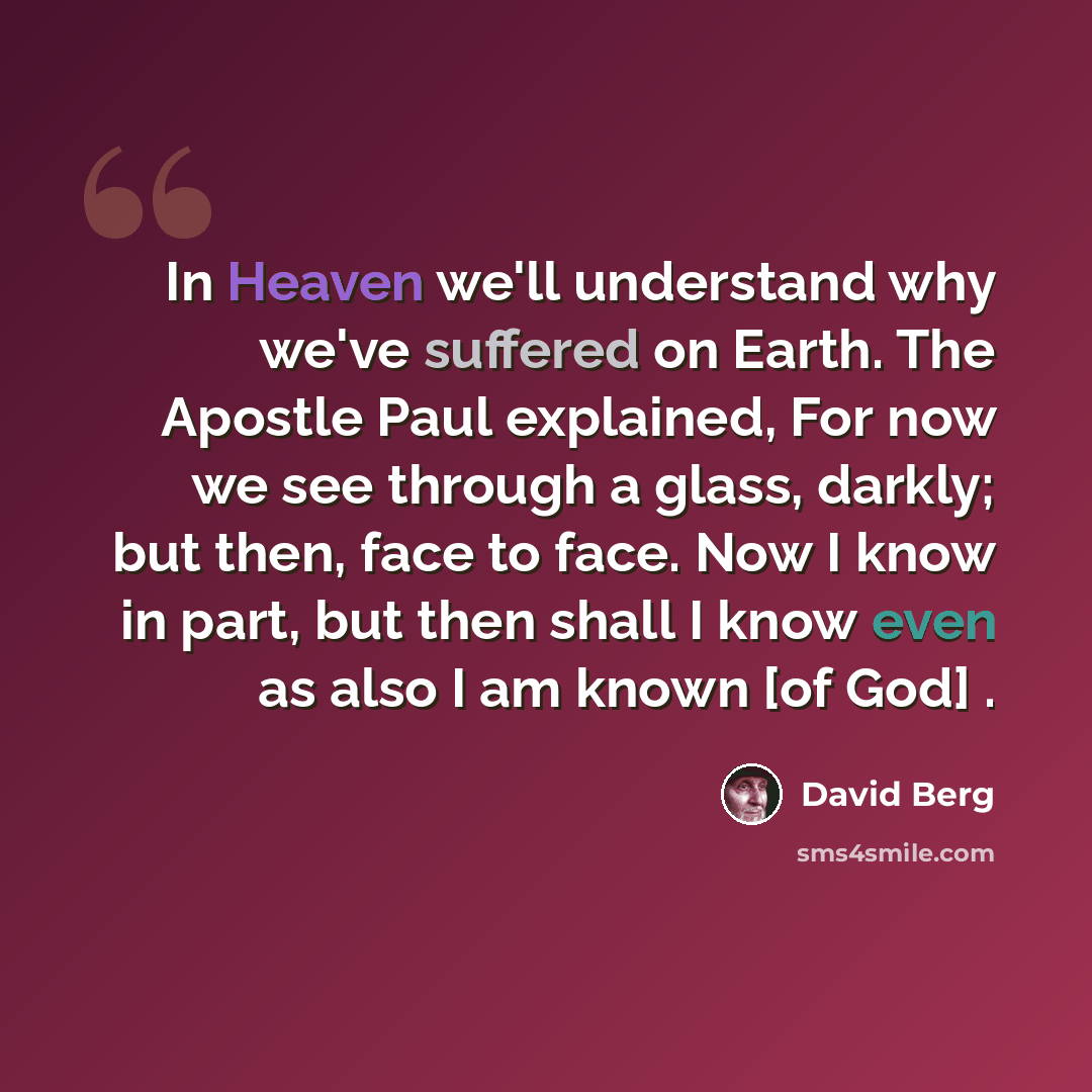 “In Heaven we'll understand why we've suffered on Earth. The Apostle Paul explained, For now we see through a glass, darkly; but then, face to face. Now I know in part, but then shall I know even as also I am known [of God] .” quote by David Berg
