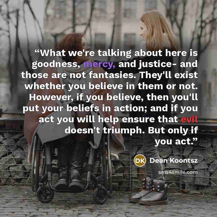 “What we're talking about here is goodness, mercy, and justice- and those are not fantasies. They'll exist whether you believe in them or not. However, if you believe, then you'll put your beliefs in action; and if you act you will help ensure that evil doesn't triumph. But only if you act.” quote by Dean Koontsz