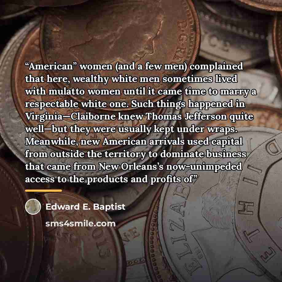 “American” women (and a few men) complained that here, wealthy white men sometimes lived with mulatto women until it came time to marry a respectable white one. Such things happened in Virginia—Claiborne knew Thomas Jefferson quite well—but they were usually kept under wraps. Meanwhile, new…” quote by Edward E. Baptist