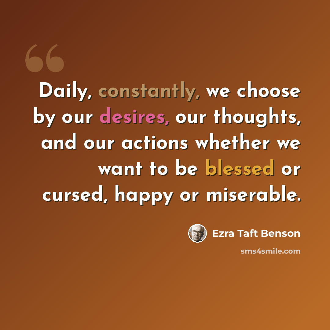 “Daily, constantly, we choose by our desires, our thoughts, and our actions whether we want to be blessed or cursed, happy or miserable.” quote by Ezra Taft Benson
