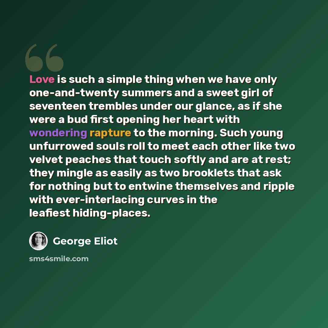 “Love is such a simple thing when we have only one-and-twenty summers and a sweet girl of seventeen trembles under our glance, as if she were a bud first opening her heart with wondering rapture to the morning. Such young unfurrowed souls roll to meet each other like two velvet peaches that touch…” quote by George Eliot