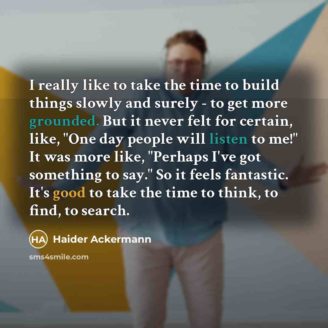 “I really like to take the time to build things slowly and surely - to get more grounded. But it never felt for certain, like, "One day people will listen to me!" It was more like, "Perhaps I've got something to say." So it feels fantastic. It's good to take the time to think, to find, to search.” quote by Haider Ackermann