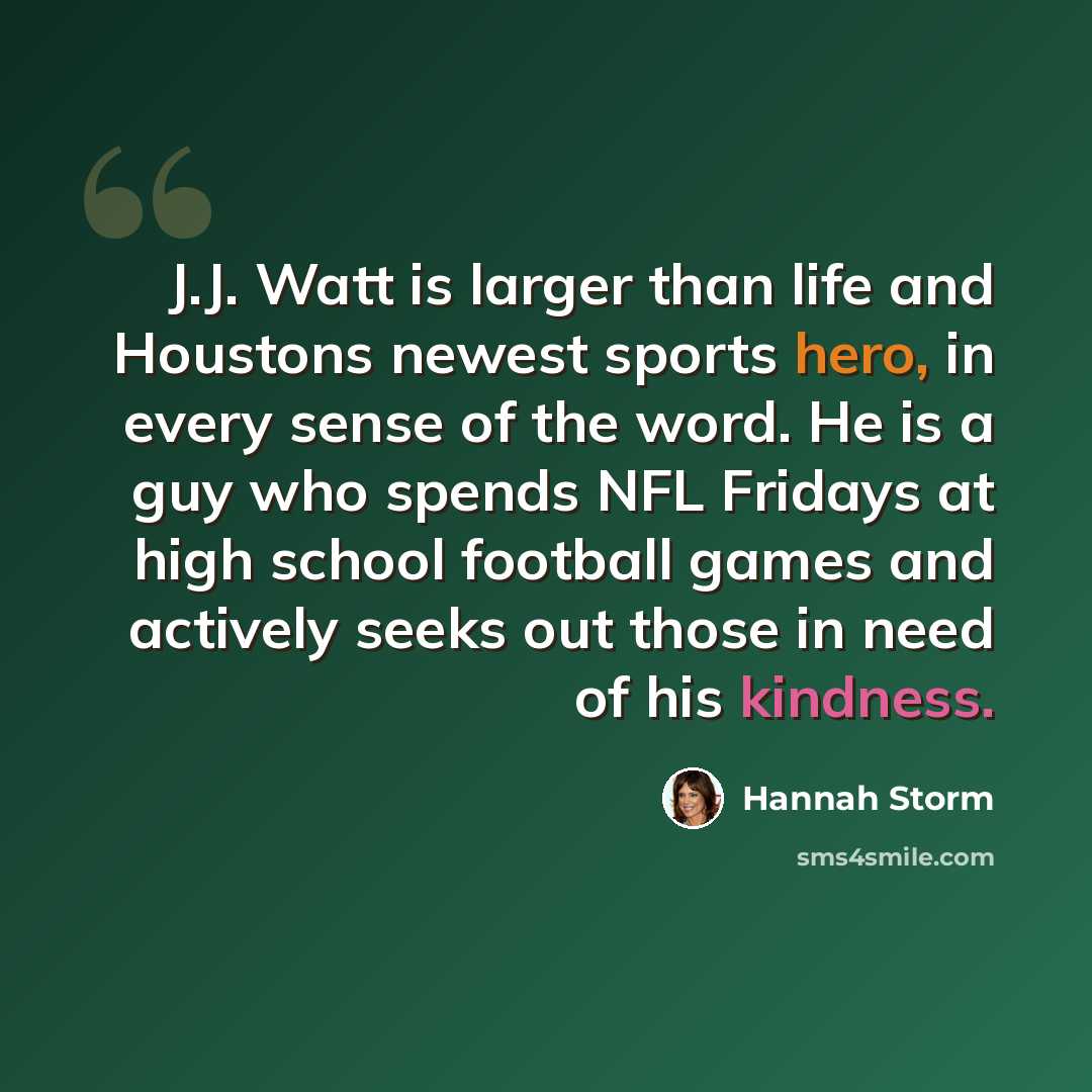“J.J. Watt is larger than life and Houstons newest sports hero, in every sense of the word. He is a guy who spends NFL Fridays at high school football games and actively seeks out those in need of his kindness.” quote by Hannah Storm