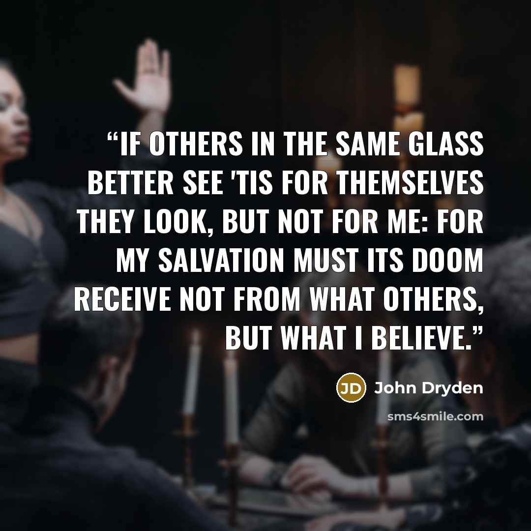 “If others in the same Glass better see 'Tis for Themselves they look, but not for me: For my Salvation must its Doom receive Not from what others, but what I believe.” quote by John Dryden