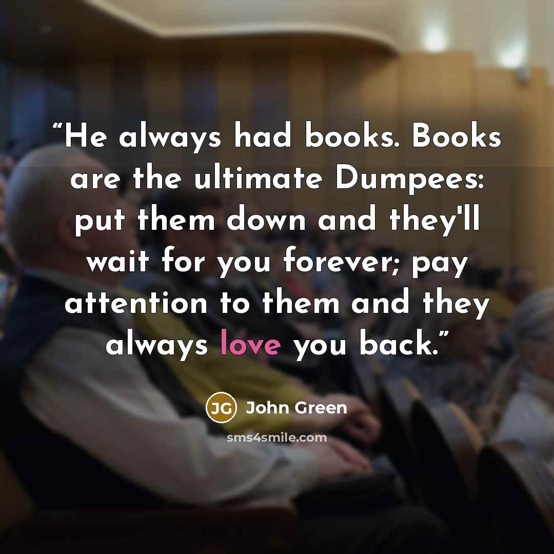“He always had books. Books are the ultimate Dumpees: put them down and they'll wait for you forever; pay attention to them and they always love you back.” quote by John Green