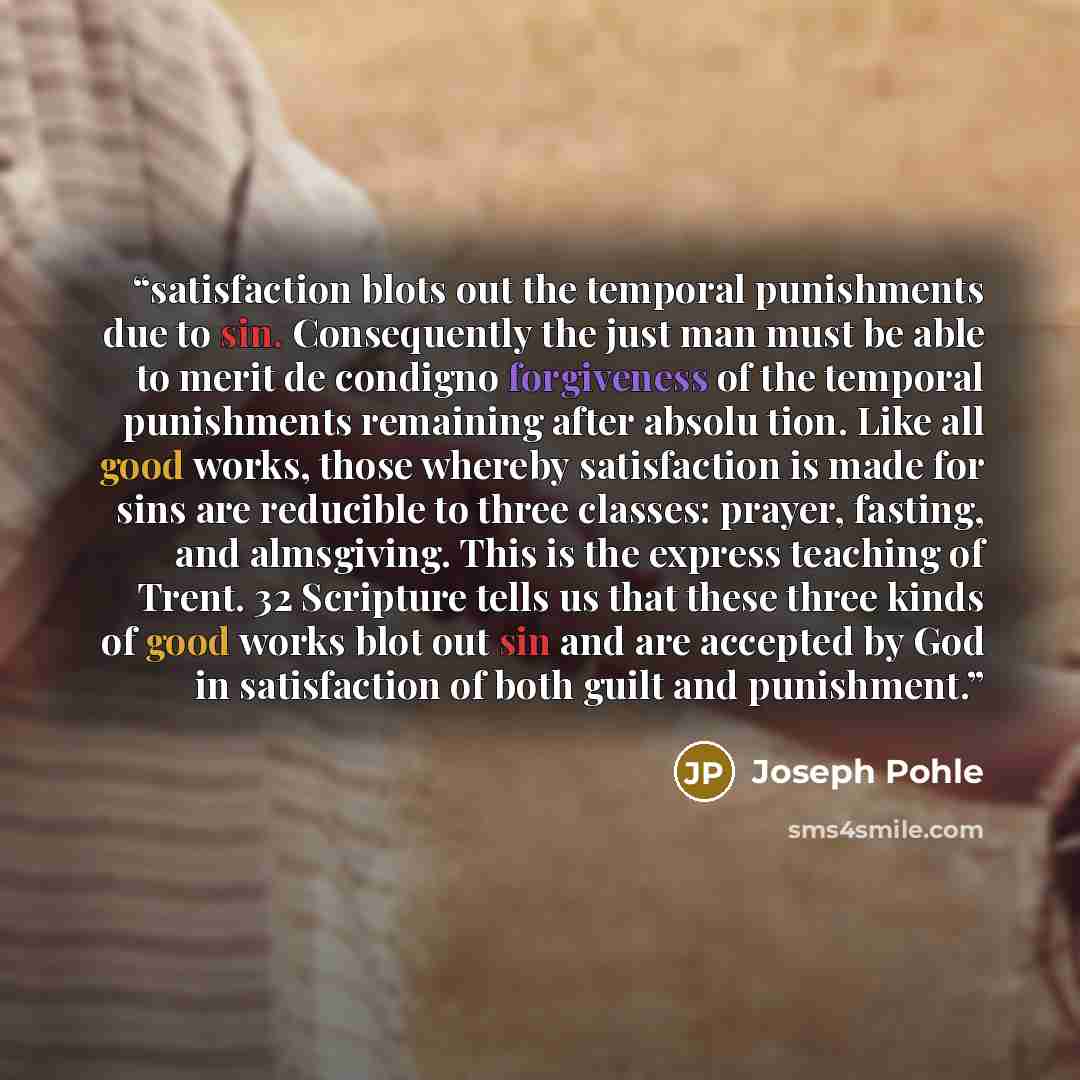 “satisfaction blots out the temporal punishments due to sin. Consequently the just man must be able to merit de condigno forgiveness of the temporal punishments remaining after absolu tion. Like all good works, those whereby satisfaction is made for sins are reducible to three classes: prayer…” quote by Joseph Pohle