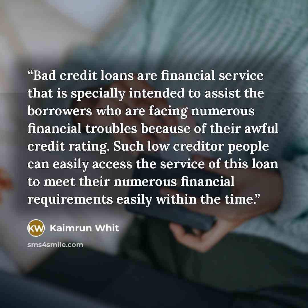 “Bad credit loans are financial service that is specially intended to assist the borrowers who are facing numerous financial troubles because of their awful credit rating. Such low creditor people can easily access the service of this loan to meet their numerous financial requirements easily within…” quote by Kaimrun Whit