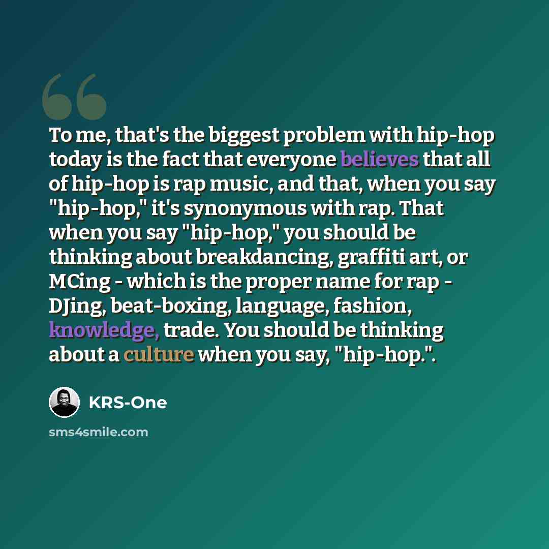 “To me, that's the biggest problem with hip-hop today is the fact that everyone believes that all of hip-hop is rap music, and that, when you say "hip-hop," it's synonymous with rap. That when you say "hip-hop," you should be thinking about breakdancing, graffiti art, or MCing - which is the proper…” quote by KRS-One
