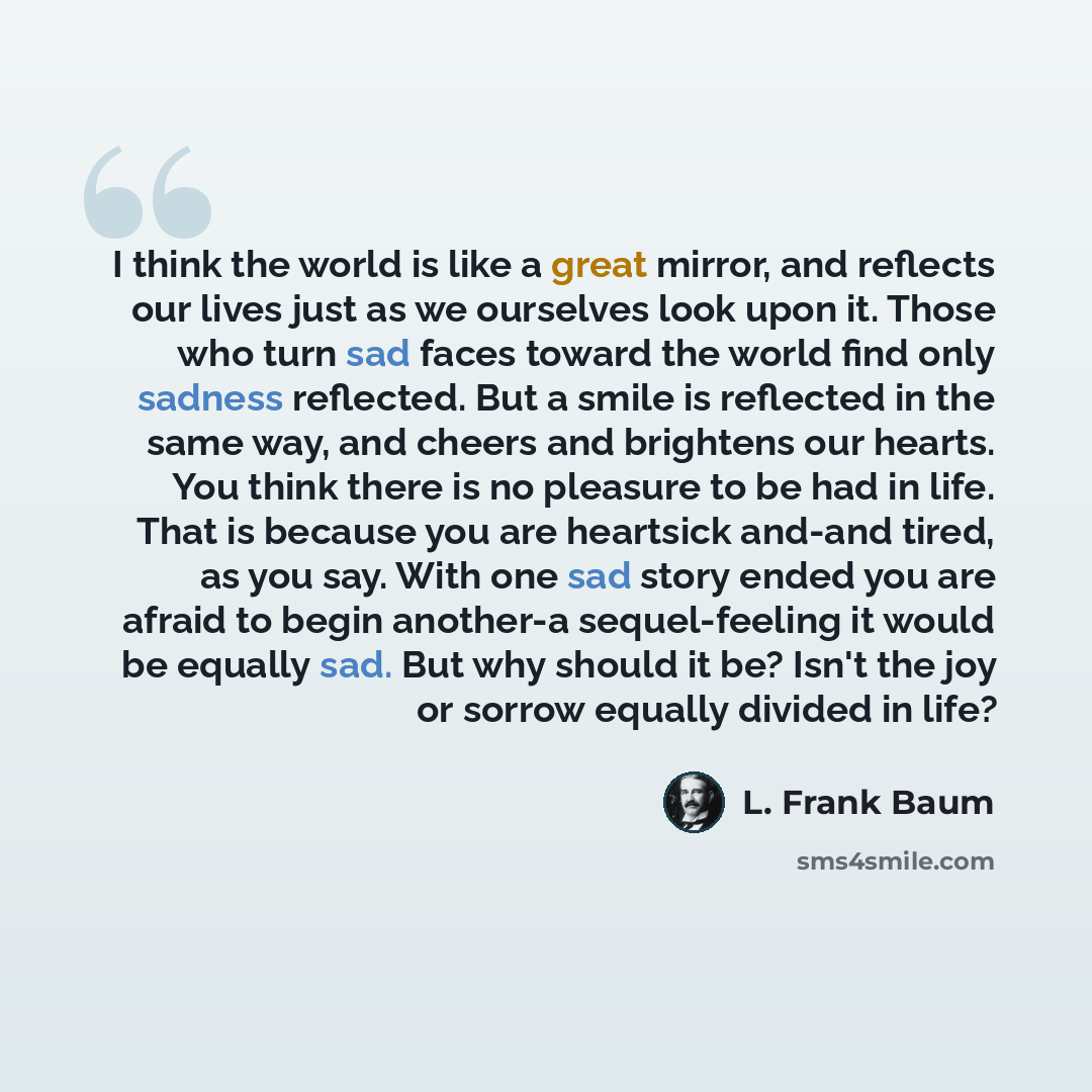 “I think the world is like a great mirror, and reflects our lives just as we ourselves look upon it. Those who turn sad faces toward the world find only sadness reflected. But a smile is reflected in the same way, and cheers and brightens our hearts. You think there is no pleasure to be had in…” quote by L. Frank Baum