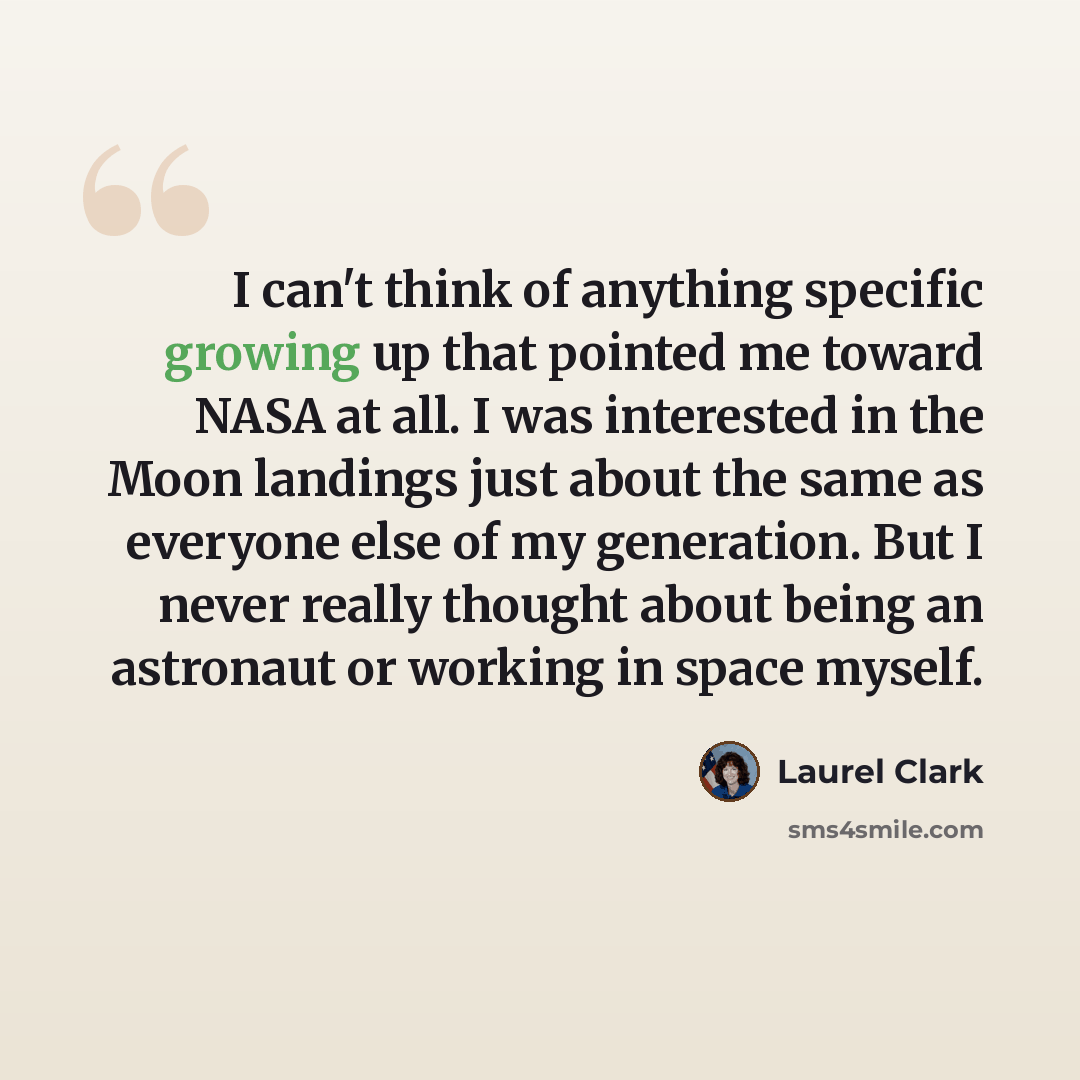 “I can't think of anything specific growing up that pointed me toward NASA at all. I was interested in the Moon landings just about the same as everyone else of my generation. But I never really thought about being an astronaut or working in space myself.” quote by Laurel Clark