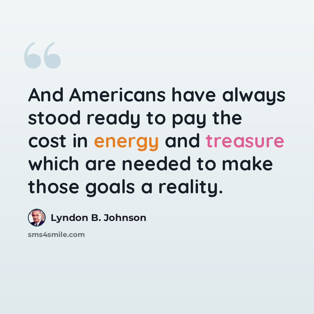 “And Americans have always stood ready to pay the cost in energy and treasure which are needed to make those goals a reality.” quote by Lyndon B. Johnson