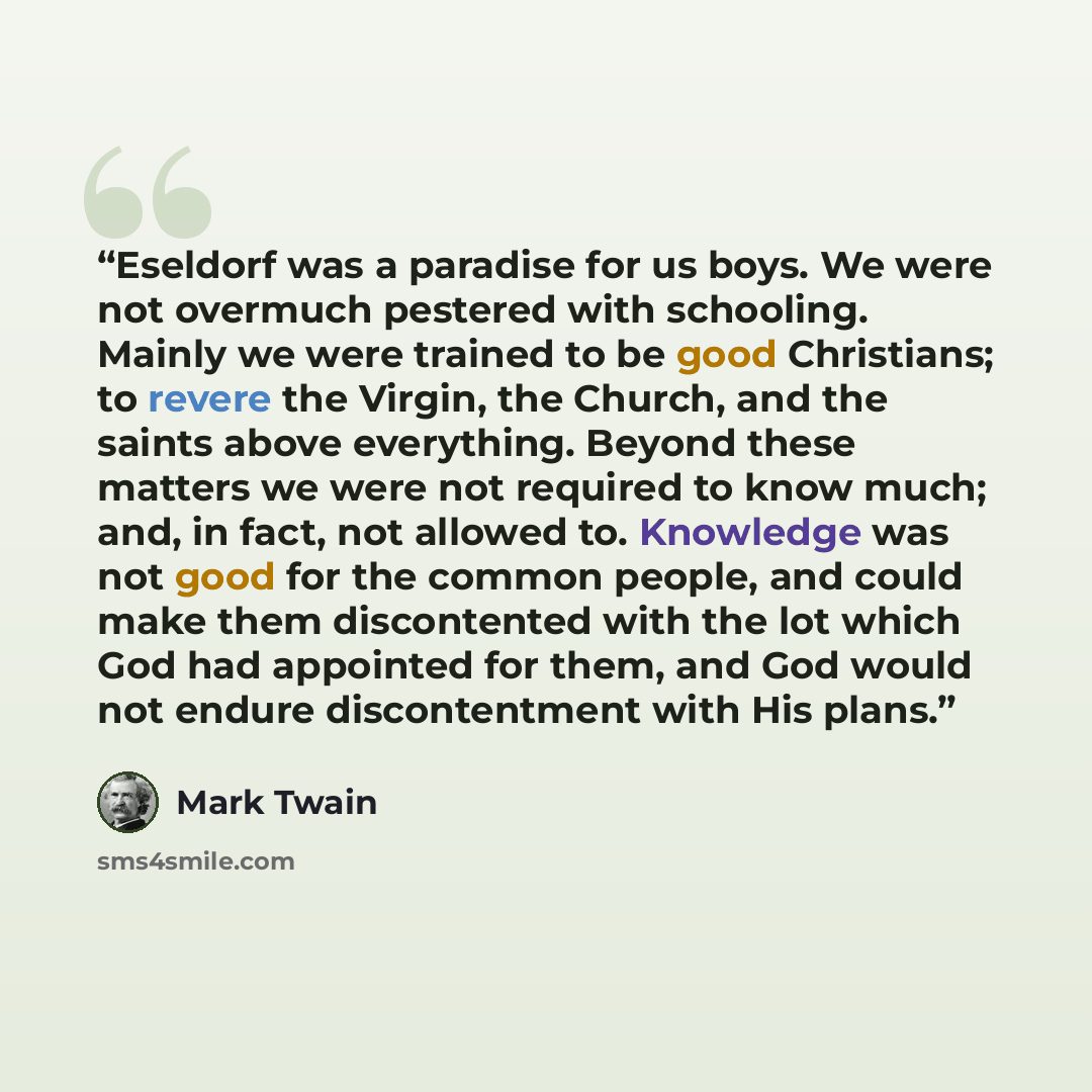 “Eseldorf was a paradise for us boys. We were not overmuch pestered with schooling. Mainly we were trained to be good Christians; to revere the Virgin, the Church, and the saints above everything. Beyond these matters we were not required to know much; and, in fact, not allowed to. Knowledge was…” quote by Mark Twain