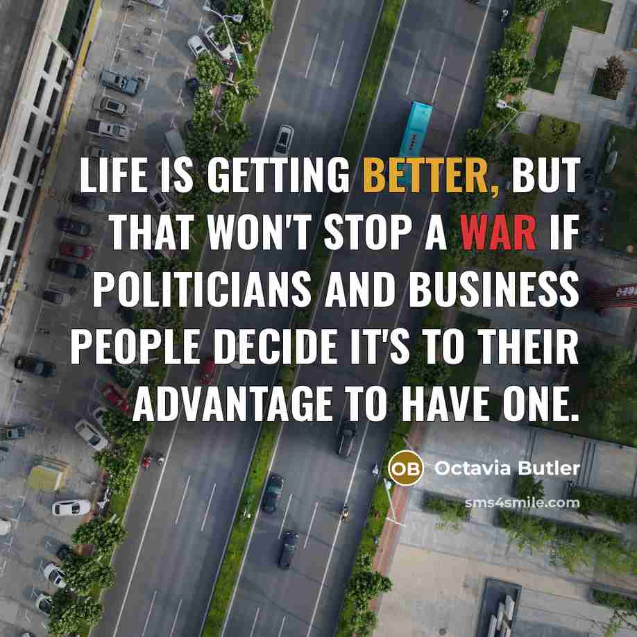 “Life is getting better, but that won't stop a war if politicians and business people decide it's to their advantage to have one.” quote by Octavia Butler