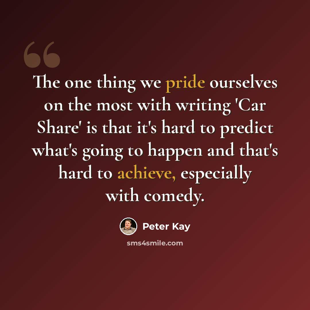 “The one thing we pride ourselves on the most with writing 'Car Share' is that it's hard to predict what's going to happen and that's hard to achieve, especially with comedy.” quote by Peter Kay