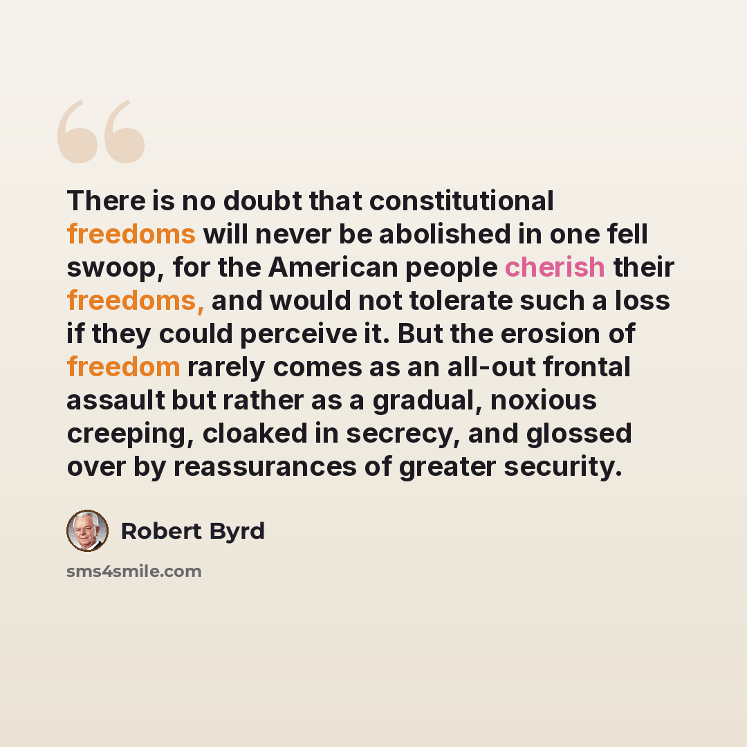 “There is no doubt that constitutional freedoms will never be abolished in one fell swoop, for the American people cherish their freedoms, and would not tolerate such a loss if they could perceive it. But the erosion of freedom rarely comes as an all-out frontal assault but rather as a gradual…” quote by Robert Byrd