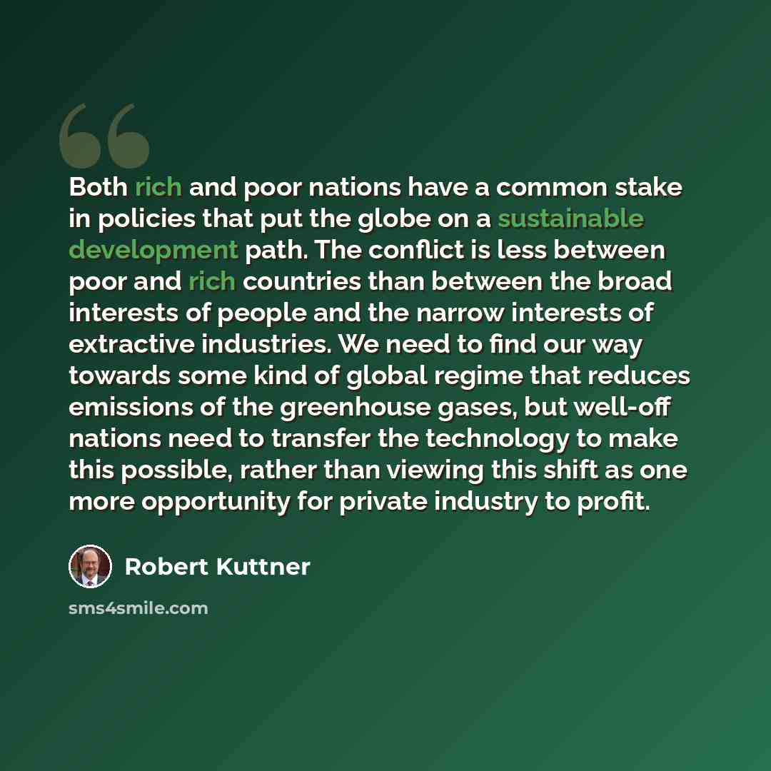 “Both rich and poor nations have a common stake in policies that put the globe on a sustainable development path. The conflict is less between poor and rich countries than between the broad interests of people and the narrow interests of extractive industries. We need to find our way towards some…” quote by Robert Kuttner