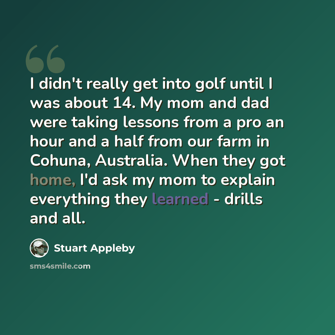 “I didn't really get into golf until I was about 14. My mom and dad were taking lessons from a pro an hour and a half from our farm in Cohuna, Australia. When they got home, I'd ask my mom to explain everything they learned - drills and all.” quote by Stuart Appleby