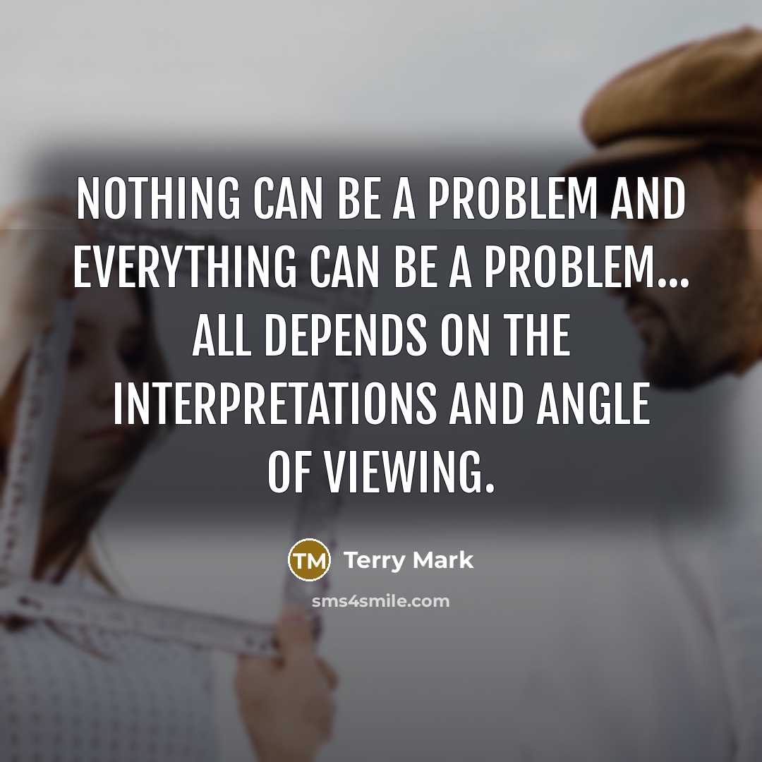 “NOTHING can be a problem and EVERYTHING can be a problem... All depends on the interpretations and angle of viewing.” quote by Terry Mark